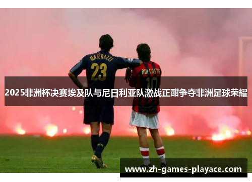 2025非洲杯决赛埃及队与尼日利亚队激战正酣争夺非洲足球荣耀