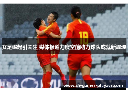 女足崛起引关注 媒体报道力度空前助力球队成就新辉煌