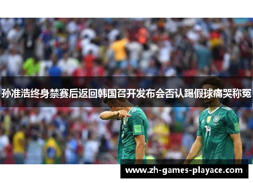 孙准浩终身禁赛后返回韩国召开发布会否认踢假球痛哭称冤