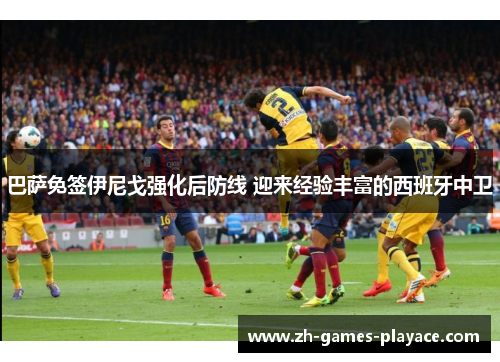 巴萨免签伊尼戈强化后防线 迎来经验丰富的西班牙中卫 巴萨免签伊尼戈强化后防线 迎来经验丰富的西班牙中卫