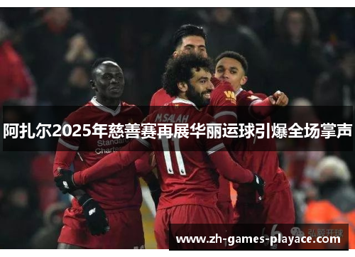 阿扎尔2025年慈善赛再展华丽运球引爆全场掌声