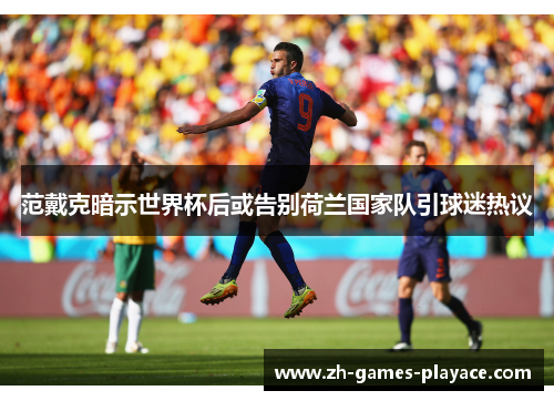 范戴克暗示世界杯后或告别荷兰国家队引球迷热议