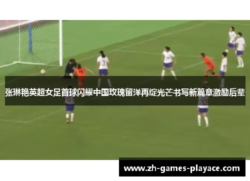 张琳艳英超女足首球闪耀中国玫瑰留洋再绽光芒书写新篇章激励后辈