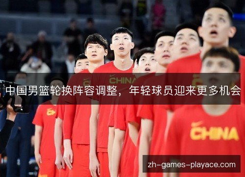中国男篮轮换阵容调整,年轻球员迎来更多机会 中国男篮轮换阵容调整,年轻球员迎来更多机会